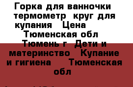 Горка для ванночки, термометр, круг для купания › Цена ­ 100 - Тюменская обл., Тюмень г. Дети и материнство » Купание и гигиена   . Тюменская обл.